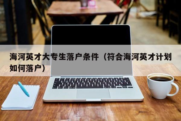 海河英才大专生落户条件（符合海河英才计划如何落户）