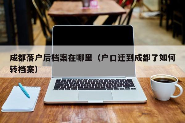 成都落户后档案在哪里(户口迁到成都了如何转档案) 成都落户后档案在哪里(户口迁到成都了如何转档案)