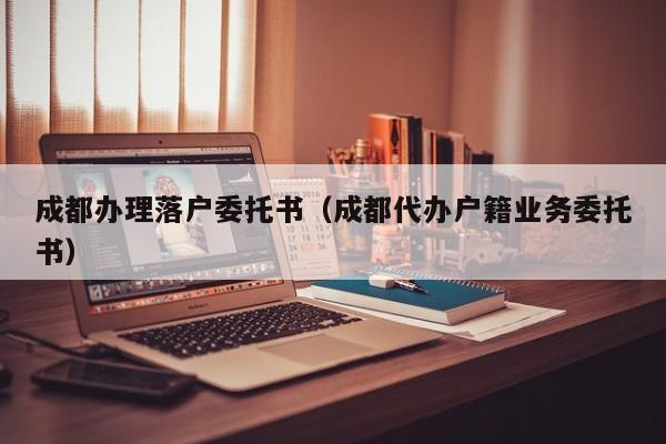 成都办理落户委托书（成都代办户籍业务委托书）