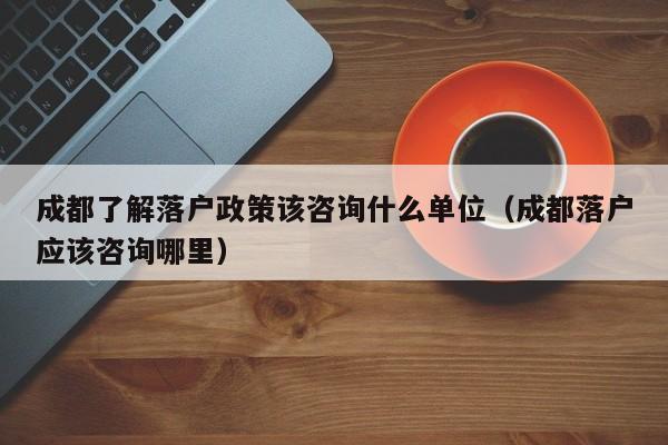 成都了解落户政策该咨询什么单位（成都落户应该咨询哪里）