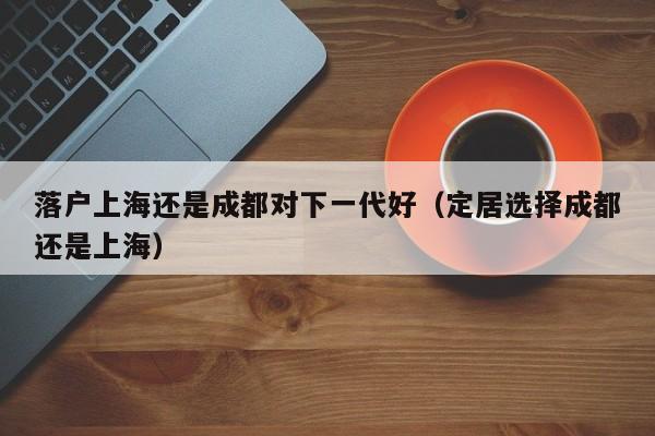 落户上海还是成都对下一代好(定居选择成都还是上海) 落户上海还是成都对下一代好(定居选择成都还是上海)