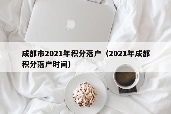 成都市2021年积分落户（2021年成都积分落户时间）