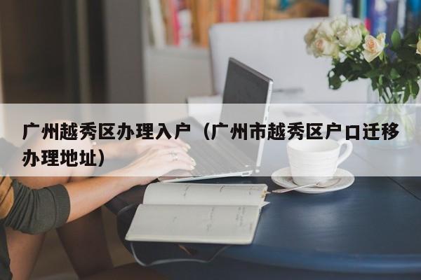 广州越秀区办理入户（广州市越秀区户口迁移办理地址）
