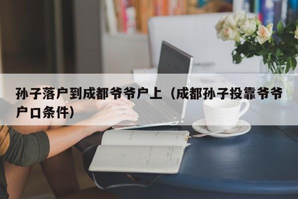 孙子落户到成都爷爷户上(成都孙子投靠爷爷户口条件) 孙子落户到成都爷爷户上(成都孙子投靠爷爷户口条件)