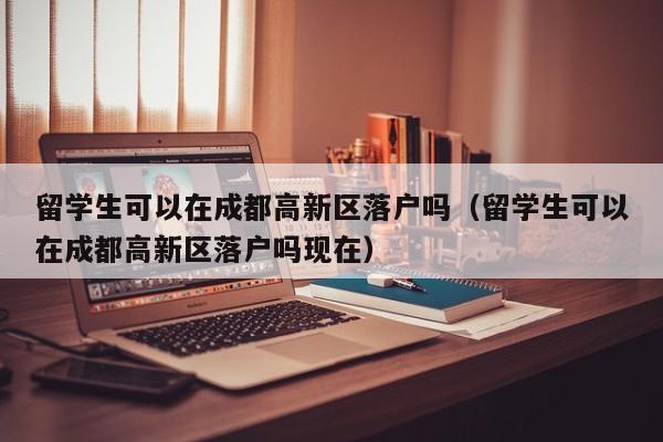 留学生可以在成都高新区落户吗（留学生可以在成都高新区落户吗现在）