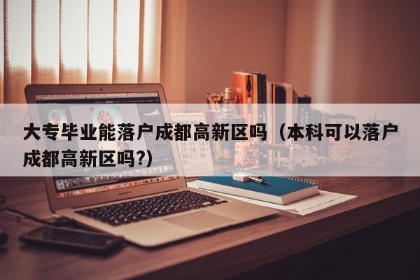 大专毕业能落户成都高新区吗（本科可以落户成都高新区吗?）