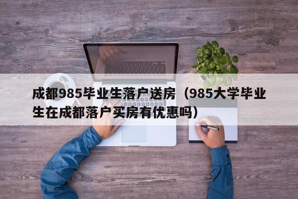 成都985毕业生落户送房（985大学毕业生在成都落户买房有优惠吗）