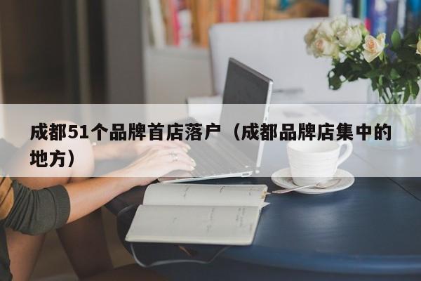 成都51个品牌首店落户（成都品牌店集中的地方）