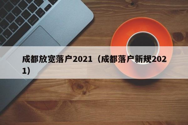 成都放宽落户2021(成都落户新规2021) 成都放宽落户2021(成都落户新规2021)