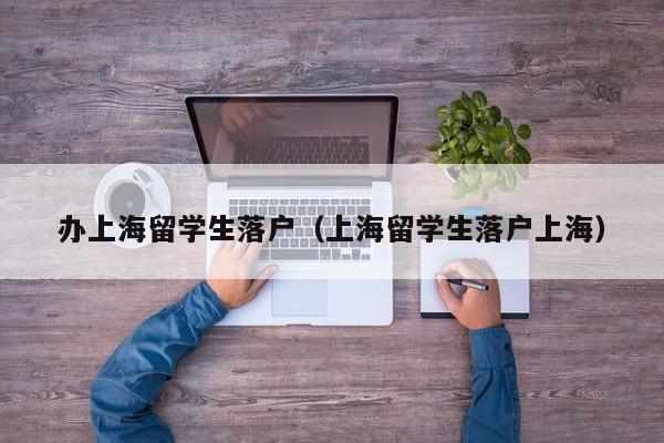 办上海留学生落户（上海留学生落户上海）
