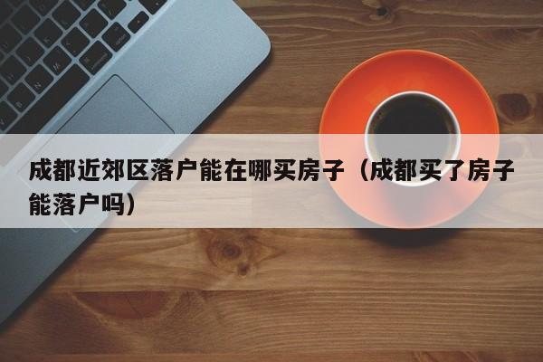成都近郊区落户能在哪买房子（成都买了房子能落户吗）