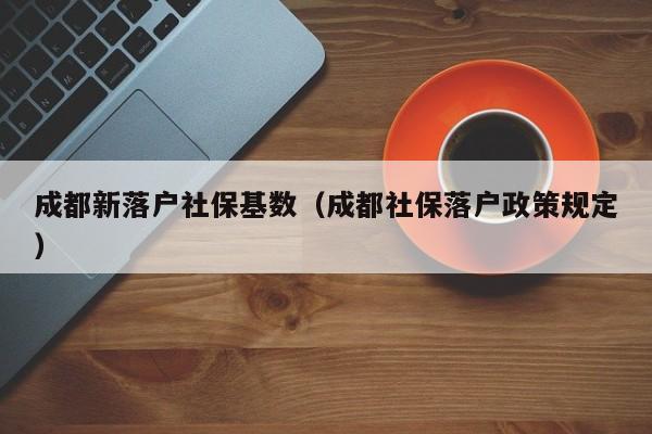 成都新落户社保基数（成都社保落户政策规定）