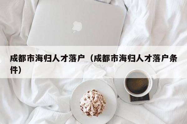 成都市海归人才落户(成都市海归人才落户条件) 成都市海归人才落户(成都市海归人才落户条件)