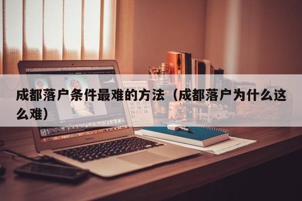 成都落户条件最难的方法（成都落户为什么这么难）