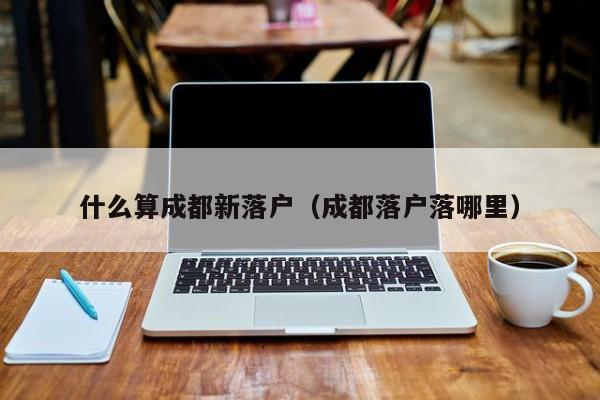什么算成都新落户（成都落户落哪里）