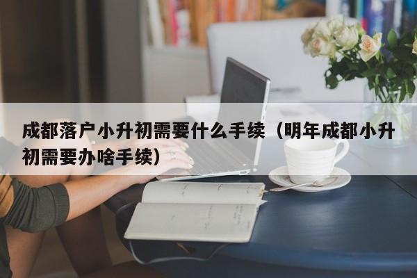 成都落户小升初需要什么手续（明年成都小升初需要办啥手续）