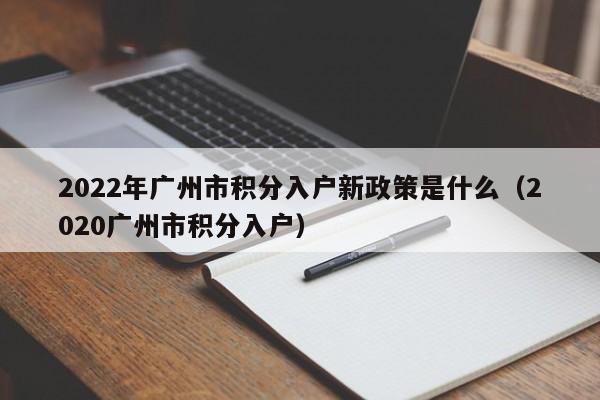 2022年广州市积分入户新政策是什么（2020广州市积分入户）