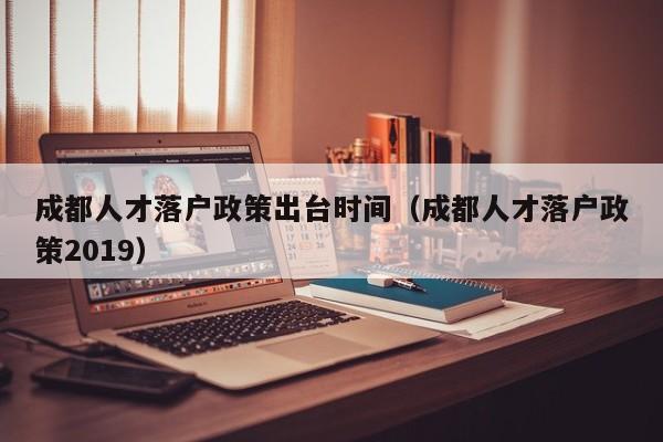 成都人才落户政策出台时间（成都人才落户政策2019）