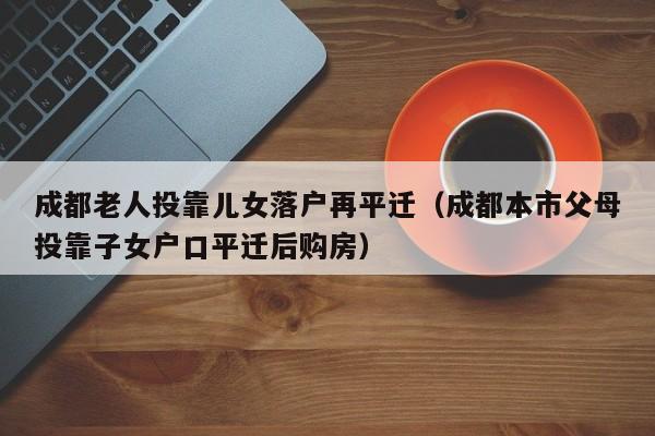 成都老人投靠儿女落户再平迁（成都本市父母投靠子女户口平迁后购房）