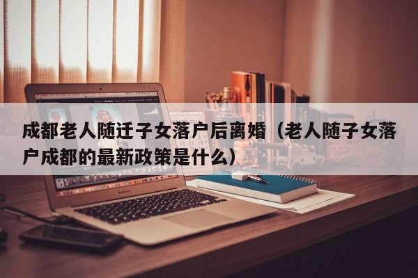 成都老人随迁子女落户后离婚（老人随子女落户成都的最新政策是什么）