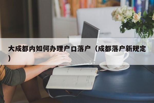 大成都内如何办理户口落户(成都落户新规定) 大成都内如何办理户口落户(成都落户新规定)