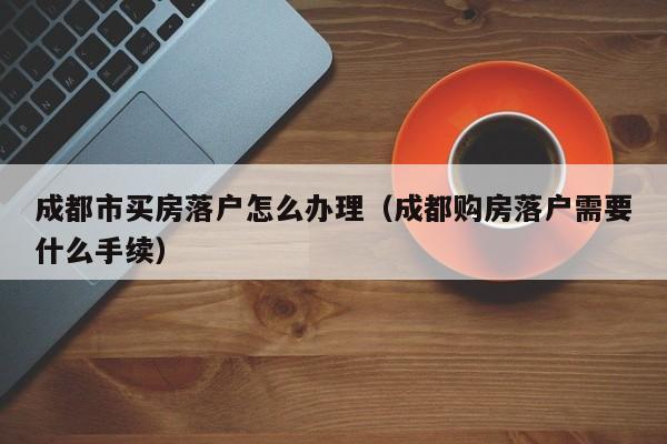成都市买房落户怎么办理（成都购房落户需要什么手续）