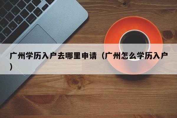 广州学历入户去哪里申请(广州怎么学历入户) 广州学历入户去哪里申请(广州怎么学历入户)
