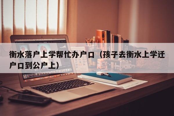 衡水落户上学帮忙办户口（孩子去衡水上学迁户口到公户上）
