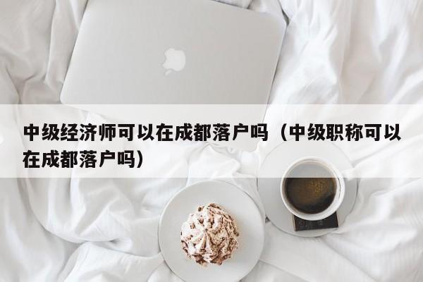 中级经济师可以在成都落户吗（中级职称可以在成都落户吗）