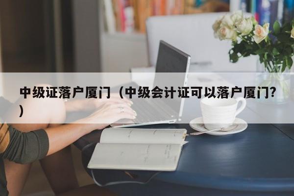 中级证落户厦门（中级会计证可以落户厦门?）