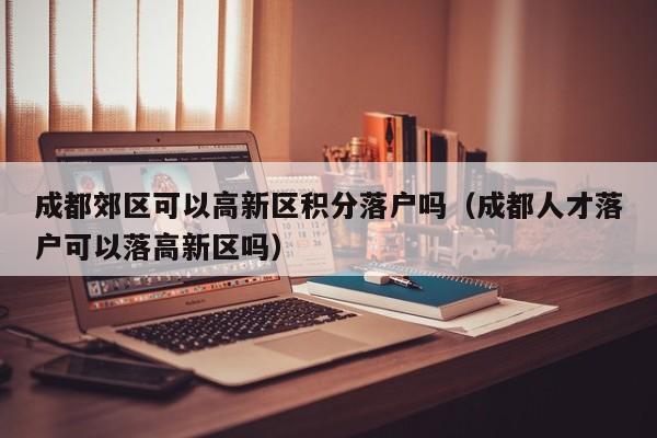 成都郊区可以高新区积分落户吗（成都人才落户可以落高新区吗）