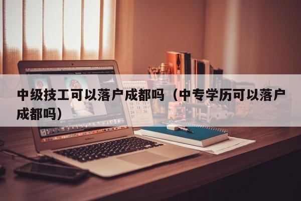 中级技工可以落户成都吗（中专学历可以落户成都吗）
