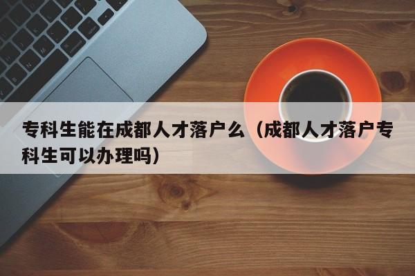 专科生能在成都人才落户么（成都人才落户专科生可以办理吗）