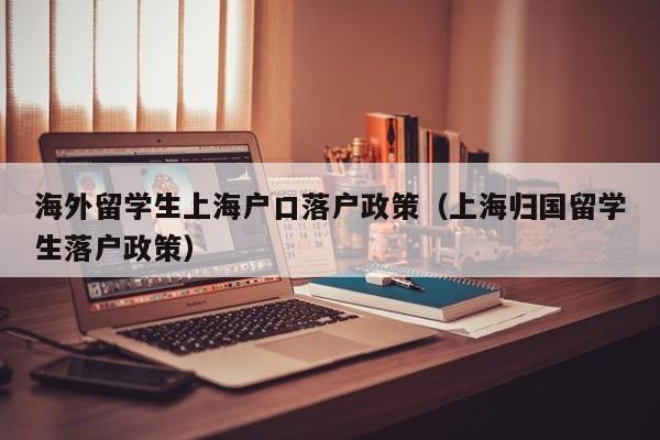 海外留学生上海户口落户政策（上海归国留学生落户政策）