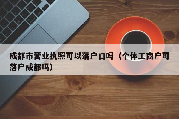 成都市营业执照可以落户口吗（个体工商户可落户成都吗）