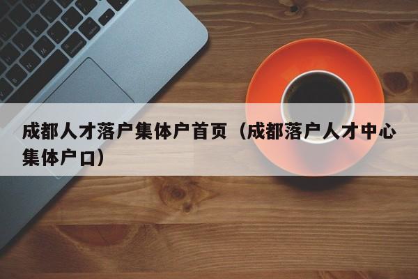 成都人才落户集体户首页（成都落户人才中心集体户口）