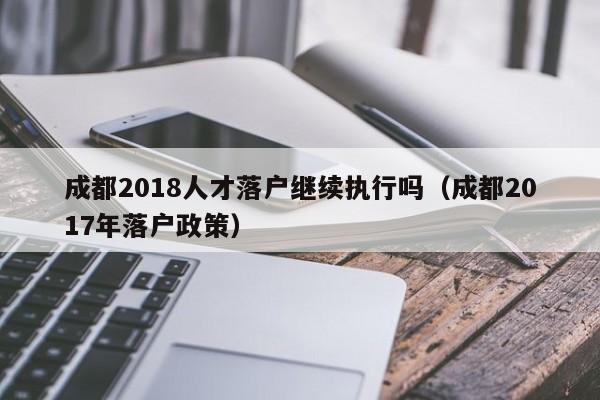 成都2018人才落户继续执行吗（成都2017年落户政策）