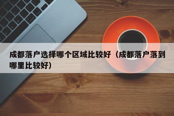 成都落户选择哪个区域比较好(成都落户落到哪里比较好) 成都落户选择哪个区域比较好(成都落户落到哪里比较好)