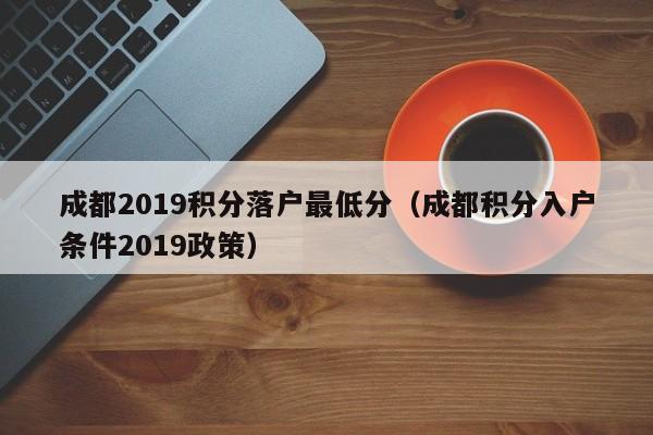 成都2019积分落户最低分（成都积分入户条件2019政策）