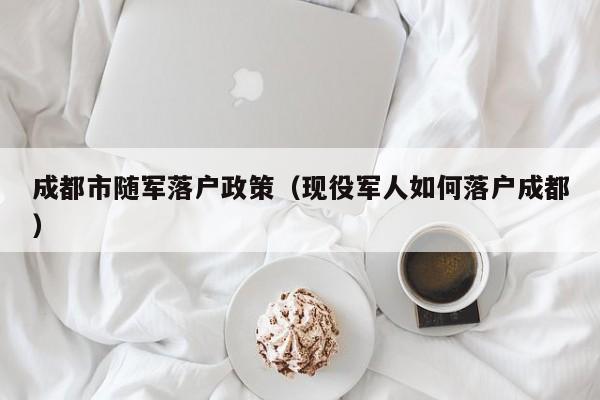 成都市随军落户政策（现役军人如何落户成都）