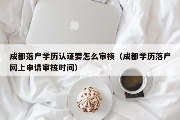 成都落户学历认证要怎么审核（成都学历落户网上申请审核时间）