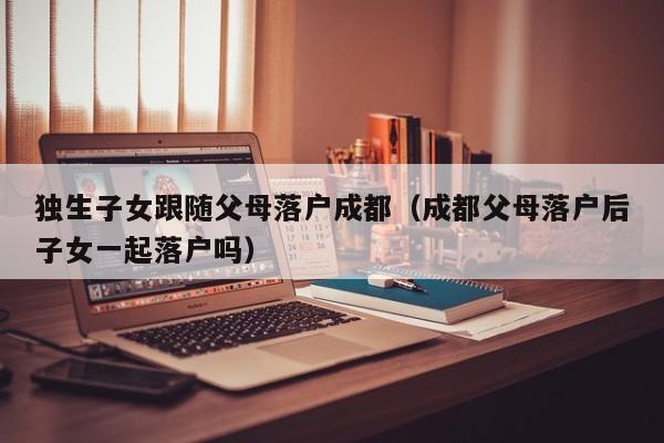 独生子女跟随父母落户成都（成都父母落户后子女一起落户吗）