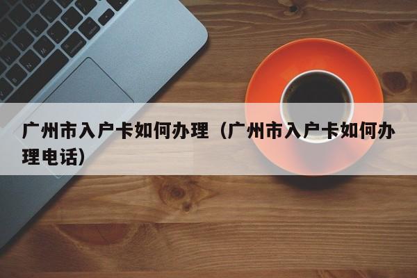 广州市入户卡如何办理（广州市入户卡如何办理电话）