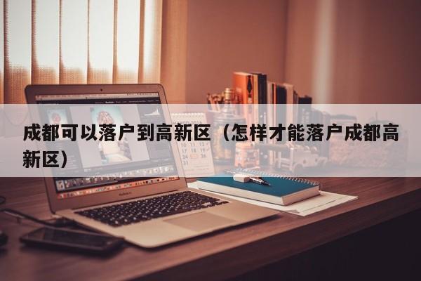 成都可以落户到高新区（怎样才能落户成都高新区）