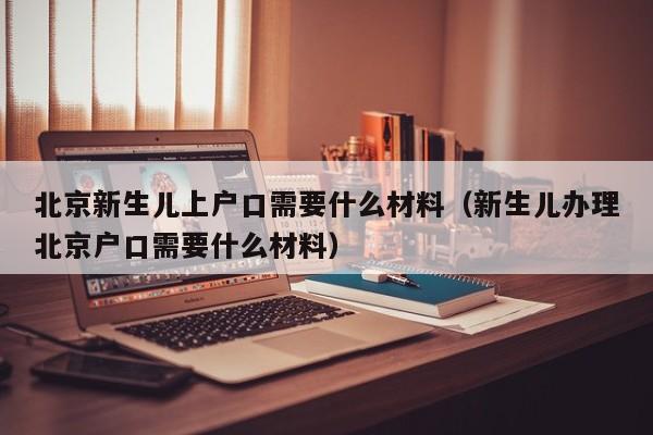 北京新生儿上户口需要什么材料（新生儿办理北京户口需要什么材料）