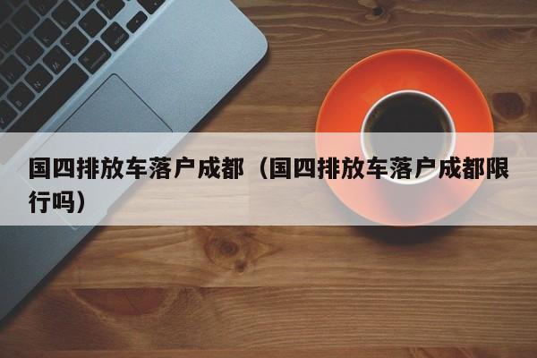 国四排放车落户成都（国四排放车落户成都限行吗）
