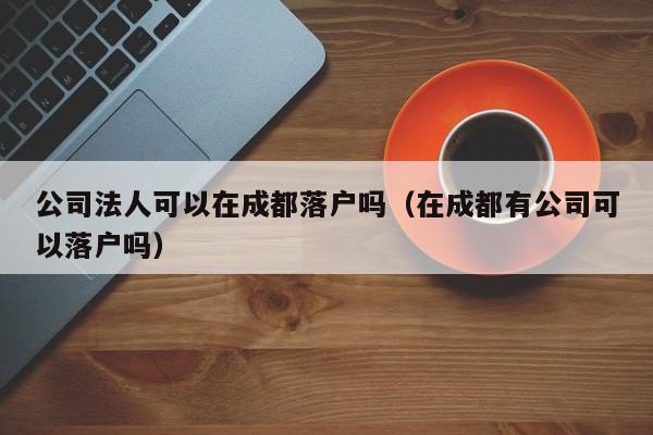 公司法人可以在成都落户吗(在成都有公司可以落户吗) 公司法人可以在成都落户吗(在成都有公司可以落户吗)