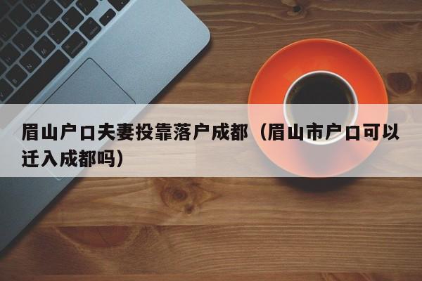 眉山户口夫妻投靠落户成都（眉山市户口可以迁入成都吗）