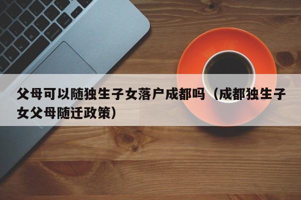 父母可以随独生子女落户成都吗(成都独生子女父母随迁政策) 父母可以随独生子女落户成都吗(成都独生子女父母随迁政策)