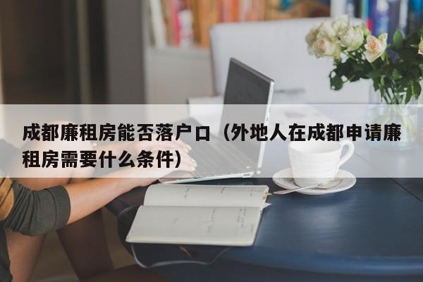 成都廉租房能否落户口（外地人在成都申请廉租房需要什么条件）